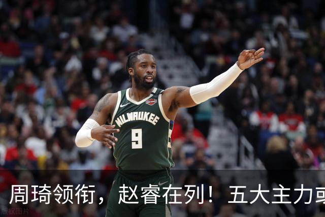 周琦领衔，赵睿在列！五大主力或驰援男篮，CBA得分王令人惋惜