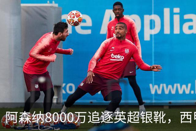 阿森纳8000万追逐英超银靴，西甲魔翼或将加盟，皇马询价因卡皮耶